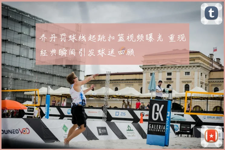 乔丹罚球线起跳扣篮视频曝光 重现经典瞬间引发球迷回顾
