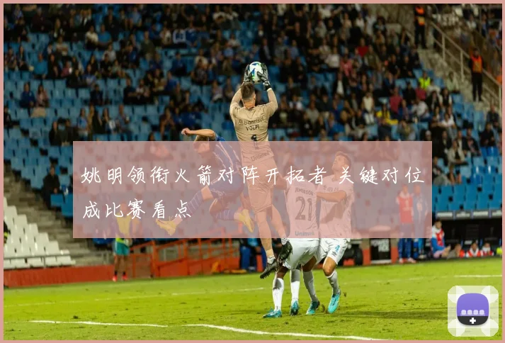 姚明领衔火箭对阵开拓者 关键对位成比赛看点