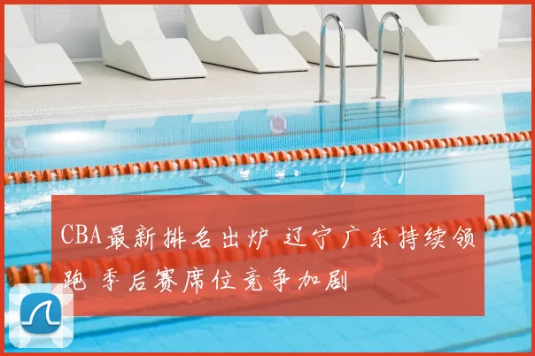 CBA最新排名出炉 辽宁广东持续领跑 季后赛席位竞争加剧