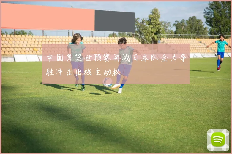 中国男篮世预赛再战日本队全力争胜冲击出线主动权