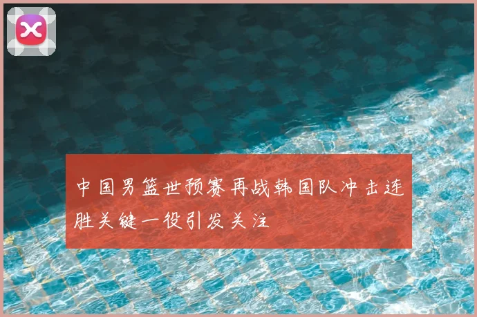 中国男篮世预赛再战韩国队冲击连胜关键一役引发关注