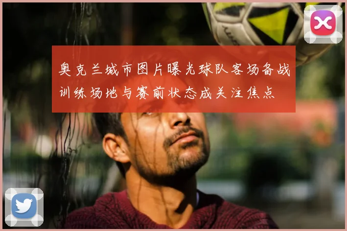 奥克兰城市图片曝光球队客场备战训练场地与赛前状态成关注焦点
