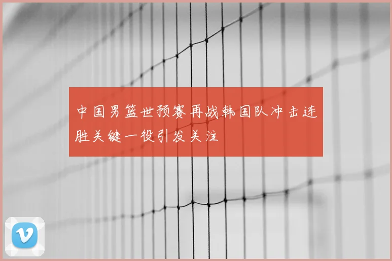 中国男篮世预赛再战韩国队冲击连胜关键一役引发关注