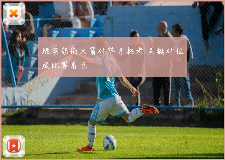 姚明领衔火箭对阵开拓者 关键对位成比赛看点