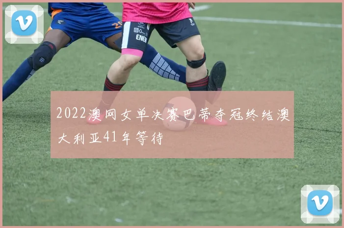 2022澳网女单决赛巴蒂夺冠终结澳大利亚41年等待