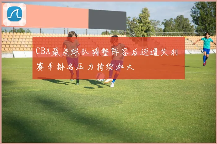 CBA最差球队调整阵容后连遭失利 赛季排名压力持续加大