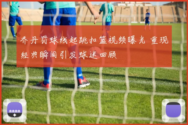乔丹罚球线起跳扣篮视频曝光 重现经典瞬间引发球迷回顾